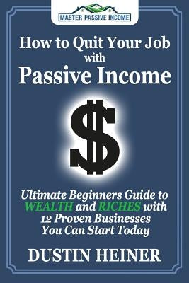 How to Quit Your Job with Passive Income: The Ultimate Beginners Guide to Wealth and Riches with 12 Proven Businesses You Can Start Today by Heiner, Dustin