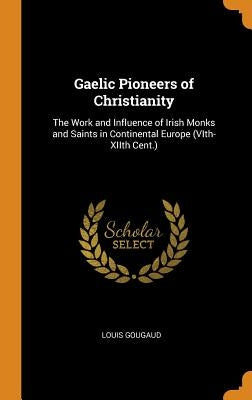 Gaelic Pioneers of Christianity: The Work and Influence of Irish Monks and Saints in Continental Europe (VIth-XIIth Cent.) by Gougaud, Louis