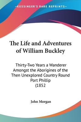 The Life and Adventures of William Buckley: Thirty-Two Years a Wanderer Amongst the Aborigines of the Then Unexplored Country Round Port Phillip (1852 by Morgan, John