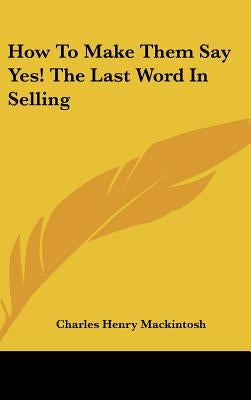 How to Make Them Say Yes! the Last Word in Selling by Mackintosh, Charles Henry