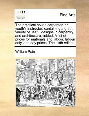 The Practical House Carpenter; Or, Youth's Instructor: Containing a Great Variety of Useful Designs in Carpentry and Architecture; Added, a List of Pr by Pain, William