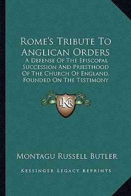 Rome's Tribute To Anglican Orders: A Defense Of The Episcopal Succession And Priesthood Of The Church Of England, Founded On The Testimony Of The Best by Butler, Montagu Russell