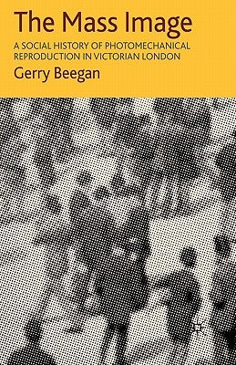 The Mass Image: A Social History of Photomechanical Reproduction in Victorian London by Beegan, G.