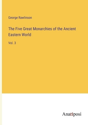 The Five Great Monarchies of the Ancient Eastern World: Vol. 3 by Rawlinson, George