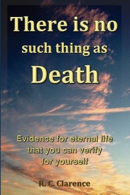 There Is No Such Thing As Death: Evidence for eternal life that you can verify for yourself by Clarence, R. C.