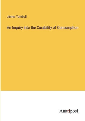 An Inquiry into the Curability of Consumption by Turnbull, James