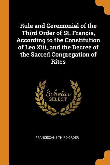 Rule and Ceremonial of the Third Order of St. Francis, According to the Constitution of Leo Xiii, and the Decree of the Sacred Congregation of Rites by Order, Franciscans Third