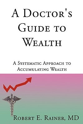 A Doctor's Guide to Wealth: A Systematic Approach to Accumulating Wealth by Rainer, Robert E.