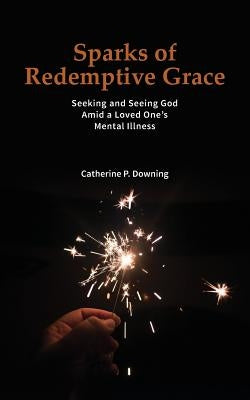 Sparks of Redemptive Grace - Seeking and Seeing God Amid a Loved One's Mental Illness by Downing, Catherine P.