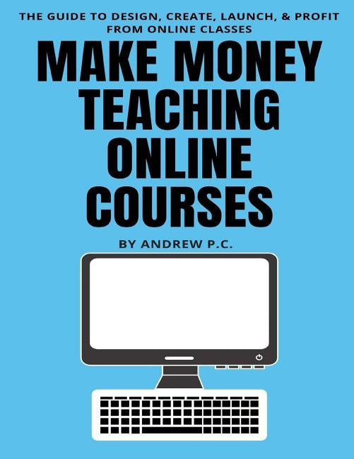 Make Money Teaching Online Courses: The Guide To Design, Create, Launch, & Profit From Online Classes by P. C., Andrew