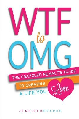 WTF to OMG: The Frazzled Female's Guide to Creating a Life You Love by Sparks, Jennifer