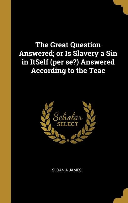 The Great Question Answered; or Is Slavery a Sin in ItSelf (per se?) Answered According to the Teac by James, Sloan A.