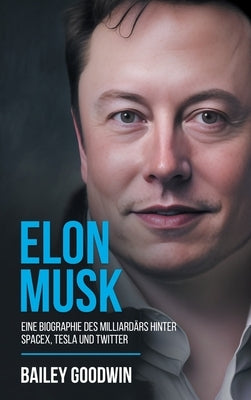 Elon Musk: Eine Biographie des Milliardärs hinter SpaceX, Tesla und Twitter by Goodwin, Bailey