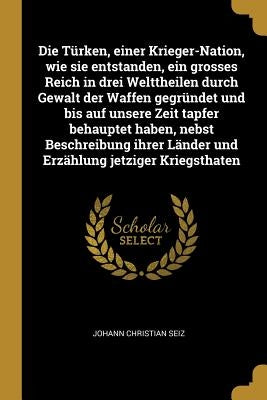 Die Türken, einer Krieger-Nation, wie sie entstanden, ein grosses Reich in drei Welttheilen durch Gewalt der Waffen gegründet und bis auf unsere Zeit by Seiz, Johann Christian