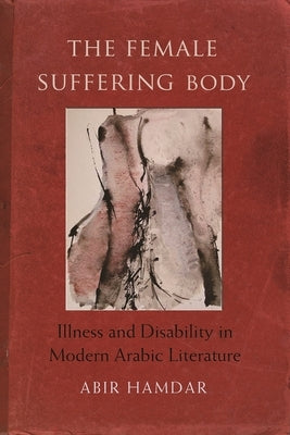 The Female Suffering Body: Illness and Disability in Modern Arabic Literature by Hamdar, Abir
