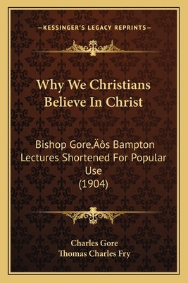 Why We Christians Believe In Christ: Bishop Gore's Bampton Lectures Shortened For Popular Use (1904) by Gore, Charles