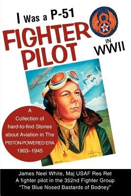 I Was A P-51 Fighter Pilot in WWII: A Collection of Hard-To-Find Stories about Aviation in the Piston-Powered Era 1903-1945 by White, James Neel