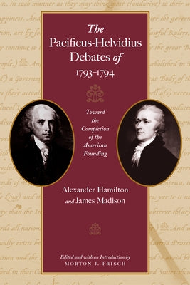 The Pacificus-Helvidius Debates of 1793-1794: Toward the Completion of the American Founding by Hamilton, Alexander