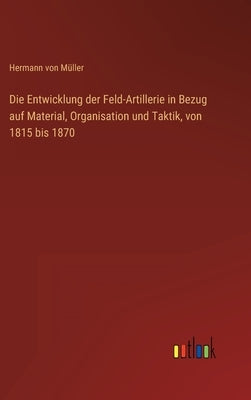 Die Entwicklung der Feld-Artillerie in Bezug auf Material, Organisation und Taktik, von 1815 bis 1870 by Müller, Hermann Von