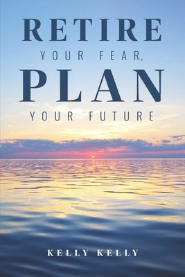 Retire Your Fear, Plan Your Future by Kelly, Kelly