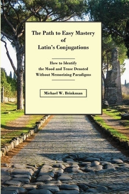 The Path to Easy Mastery of Latin's Conjugations: How to Identify the Mood and Tense Denoted Without Memorizing Paradigms by Brinkman, Michael W.