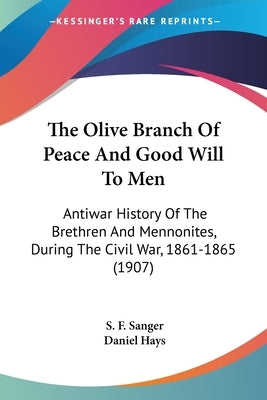 The Olive Branch Of Peace And Good Will To Men: Antiwar History Of The Brethren And Mennonites, During The Civil War, 1861-1865 (1907) by Sanger, S. F.