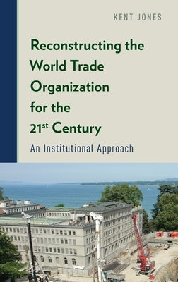 Reconstructing the World Trade Organization for the 21st Century: An Institutional Approach by Jones, Kent