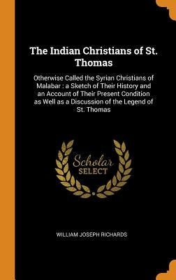 The Indian Christians of St. Thomas: Otherwise Called the Syrian Christians of Malabar: a Sketch of Their History and an Account of Their Present Cond by Richards, William Joseph