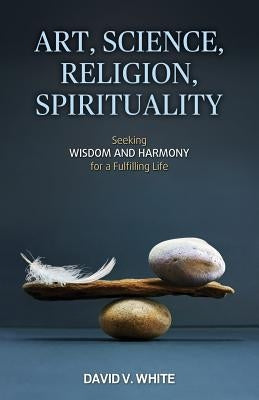 Art, Science, Religion, Spirituality: Seeking Wisdom and Harmony for a Fulfilling Life by White, David V.