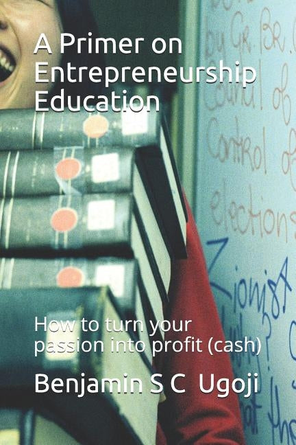 A Primer on Entrepreneurship Education: How to turn your passion into profit (cash) by Ugoji, Benjamin S. C.