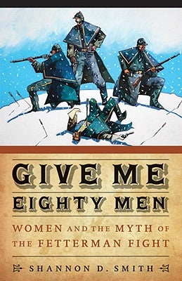 Give Me Eighty Men: Women and the Myth of the Fetterman Fight by Smith, Shannon D.