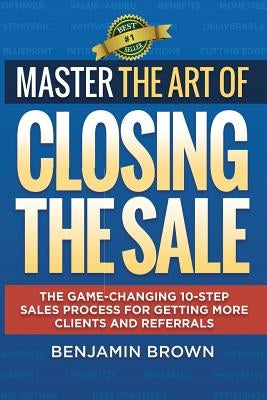 Master the Art of Closing the Sale: The Game-Changing 10-Step Sales Process for Getting More Clients and Referrals by Brown, Benjamin