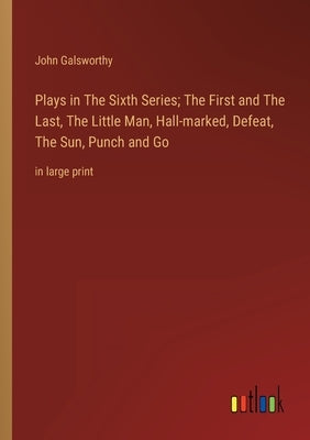 Plays in The Sixth Series; The First and The Last, The Little Man, Hall-marked, Defeat, The Sun, Punch and Go: in large print by Galsworthy, John