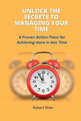 Unlock the Secrets to Managing Your Time: 6 Proven Action Plans for Achieving More in Less Time by Shen, Robert