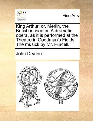 King Arthur; Or, Merlin, the British Inchanter. a Dramatic Opera, as It Is Performed at the Theatre in Goodman's Fields. the Musick by Mr. Purcell. by Dryden, John