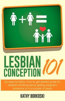 Lesbian Conception 101: An Easy-To-Follow, How-To Get Started Guide for Lesbians Thinking about Getting Pregnant Tomorrow or in a Couple of Ye by Borkoski, Kathy