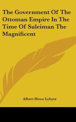 The Government Of The Ottoman Empire In The Time Of Suleiman The Magnificent by Lybyer, Albert Howe