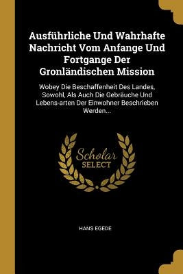 Ausführliche Und Wahrhafte Nachricht Vom Anfange Und Fortgange Der Gronländischen Mission: Wobey Die Beschaffenheit Des Landes, Sowohl, Als Auch Die G by Egede, Hans