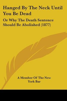 Hanged By The Neck Until You Be Dead: Or Why The Death Sentence Should Be Abolished (1877) by A. Member of the New York Bar