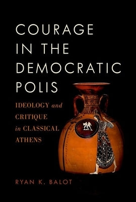 Courage in the Democratic Polis: Ideology and Critique in Classical Athens by Balot, Ryan K.