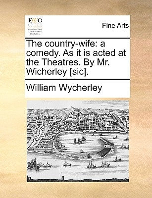 The Country-Wife: A Comedy. as It Is Acted at the Theatres. by Mr. Wicherley [Sic]. by Wycherley, William