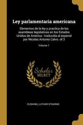 Ley parlamentaria americana: Elementos de la ley y practica de las asambleas legislativas en los Estados Unidos de America: traducida al espanol po by Cushing, Luther Stearns