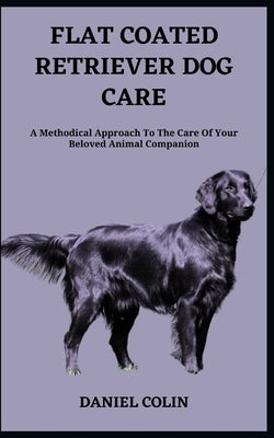 Flat Coated Retriever Dog Care: A Methodical Approach To The Care Of Your Beloved Animal Companion by Colin, Daniel