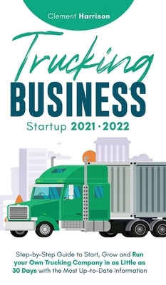 Trucking Business Startup 2021-2022: Step-by-Step Guide to Start, Grow and Run your Own Trucking Company in as Little as 30 Days with the Most Up-to-D by Harrison, Clement