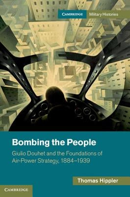 Bombing the People: Giulio Douhet and the Foundations of Air-Power Strategy, 1884-1939 by Hippler, Thomas