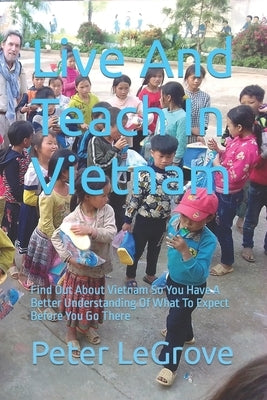 Live And Teach In Vietnam: Find Out About Vietnam So You Have A Better Understanding Of What To Expect Before You Go There by Legrove, Peter