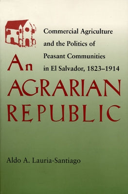 An Agrarian Republic: Commercial Agriculture and the Politics of Peasant Communities in El Salvador, 1823-1914 by Lauria-Santiago, Aldo