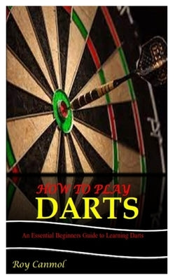 How to Play Darts: An Essential Beginner's Guide to Learning Darts by Canmol, Roy