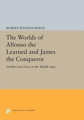 The Worlds of Alfonso the Learned and James the Conqueror: Intellect and Force in the Middle Ages by Burns, Robert Ignatius