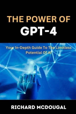 The Power Of GPT-4: Your In-depth Guide To The Limitless Potentials Of AI by McDougal, Richard